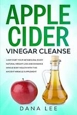 Apple Cider Vinegar Cleanse: Jump Start Your Metabolism, Enjoy Natural Weight Loss and Enhance Whole Body Health with This Ancient Miracle Supplement 