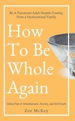 How To Be Whole Again: Defeat Fear of Abandonment, Anxiety, and Self-Doubt. Be an Emotionally Mature Adult Despite Coming From a Dysfunctional Family 