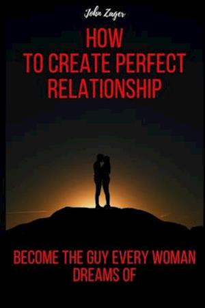 How To Create The Perfect Relationship: Become The Guy Every Woman Dreams Of