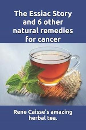 The Essiac Story and 6 other natural remedies for cancer: The amazing and incredible story of how Rene Caisse developed Essiac Tea, plus six other eff