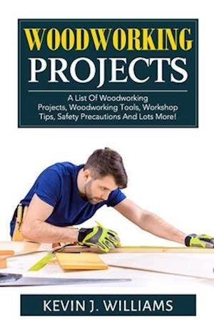 WOODWORKING PROJECTS: A List Of Woodworking Projects, Woodworking Tools, Workshop Tips, Safety Precautions And Lots More!