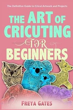 The Art of Cricuting for Beginners: The Definitive Guide to Cricut Artwork and Projects