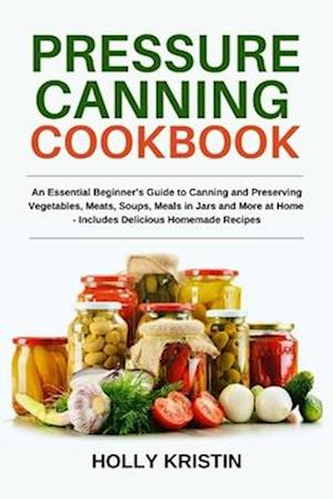 Pressure Canning Cookbook: An Essential Beginner's Guide to Canning and Preserving Vegetables, Meats, Soups, Meals in Jars and More at Home - Includes