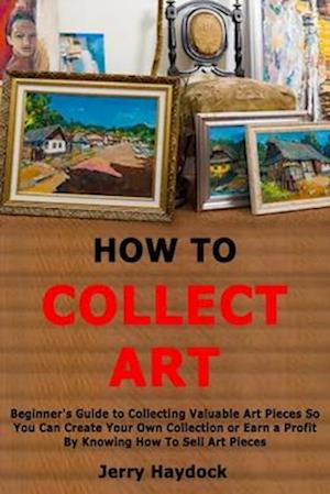 How to Collect Art: Beginner's Guide to Collecting Valuable Art Pieces So You Can Create Your Own Collection or Earn a Profit By Knowing How To Sell A