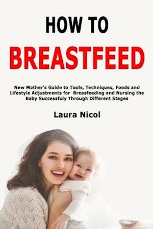 How to Breastfeed: New Mother's Guide to Tools, Techniques, Foods and Lifestyle Adjustments for Breasfeeding and Nursing the Baby Successfuly Through