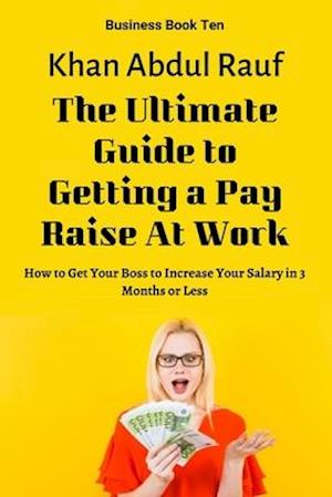 The Ultimate Guide to Getting a Pay Raise At Work: How to Get Your Boss to Increase Your Salary in 3 Months or Less