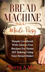 Bread Machine Made Easy: Simple Cookbook With Gluten Free Recipes For Home DIY Baking Using Your Bread Maker 