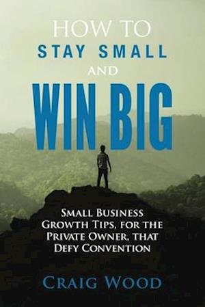 How To Stay Small And Win Big: Small Business Growth Tips, For The Private Owner, That Defy Convention