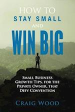 How To Stay Small And Win Big: Small Business Growth Tips, For The Private Owner, That Defy Convention 