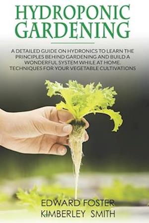 Hydroponic Gardening: A Detailed Guide on Hydronics to Learn the Principles Behind Gardening and Build a Wonderful System While at Home. Techniques fo