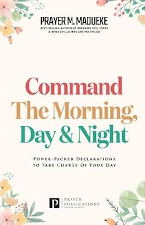 Command the Morning, Day and Night: Power-Packed Declarations to Take Charge of your Day