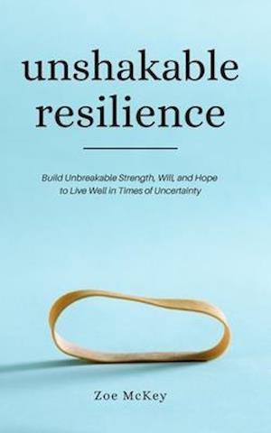 Unshakable Resilience: Build Unbreakable Strength, Will, and Hope to Live Well in Times of Uncertainty