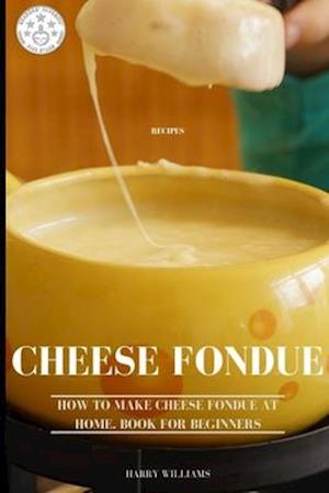 Cheese Fondue Recipes: How to Make Cheese Fondue at Home. Book for beginners