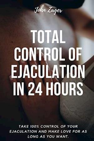 Total Control Of Ejaculation In 24 Hours: Take 100% Control Of Your Ejaculation And Make Love For As Long As You Want