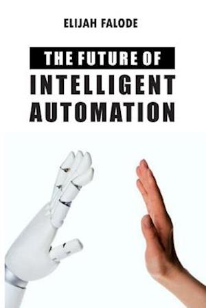 The Future of Intelligent Automation: The Future of Applying Artificial Intelligence, Machine Learning, Cognitive Automation and other Emerging Techno