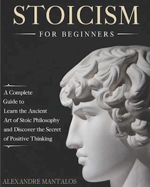 Stoicism for Beginners: A Complete Guide to Learn the Ancient Art of Stoic Philosophy and Discover the Secret of Positive Thinking