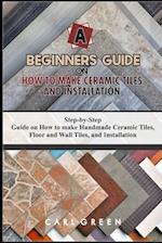A BEGINNERS GUIDE ON HOW TO MAKE CERAMIC TILES AND INSTALLATION: Step-by-Step Guide on How to make Handmade Ceramic Tiles, Floor and Wall Tiles, and I