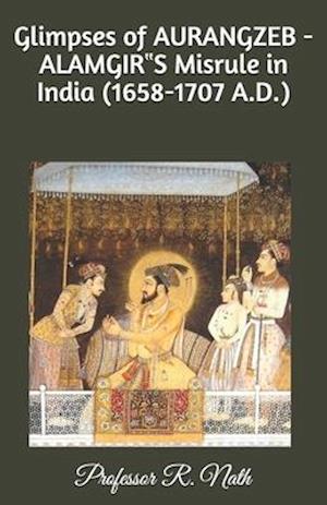 Glimpses of AURANGZEB -ALAMGIR&#8223;S Misrule in India (1658-1707 A.D.)