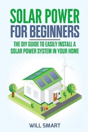 Solar Power for Beginners: The DIY Guide to Easily Install a Solar Power System in Your Home