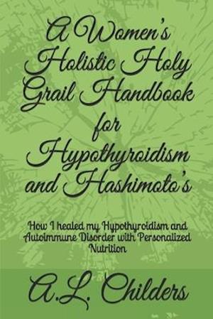A Women's Holistic Holy Grail Handbook for Hypothyroidism and Hashimoto's : How I healed my Hypothyroidism and Autoimmune Disorder with Personalized N