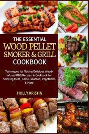 The Essential Wood Pellet Smoker and Grill Cookbook: Techniques for Making Delicious Wood-Infused BBQ Recipes - A Cookbook for Smoking Meat, Game, Sea