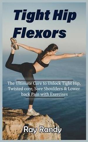 Tight Hip Flexors: The Ultimate Cure to To Unlock Tight Hip, Twisted core, Sore Shoulders & Lower back Pain with Exercises (Mobility exercise, hip fle