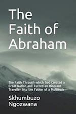 The Faith of Abraham: The Faith Through which God Created a Great Nation and Turned an Itinerant Traveller into the Father of a Multitude 