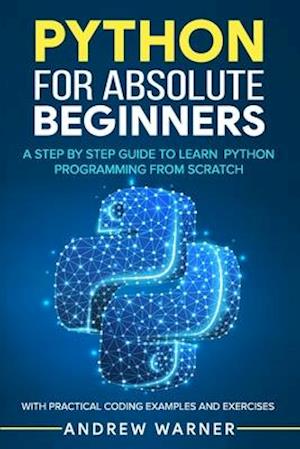 Python for Absolute Beginners: A Step by Step Guide to Learn Python Programming from Scratch, with Practical Coding Examples and Exercises