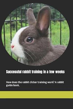 Successful rabbit training in a few weeks: How does the rabbit clicker training work? A rabbit guide book.