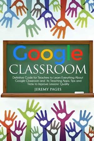 Google Classroom: Definitive Guide for Teachers to Learn Everything About Google Classroom and Its Teaching Apps. Tips and Tricks to Improve Lessons'