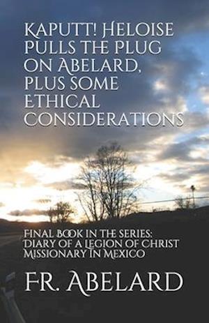 Kaputt! Heloise Pulls the Plug on Abelard, plus some Ethical Considerations: Final Book in the series: Diary of a Legion of Christ Missionary in Mexic