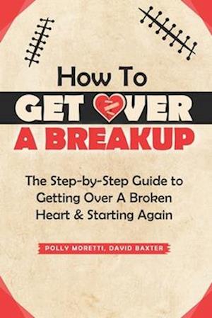 How To Get Over a Breakup: The Step-by-Step Guide to Getting Over A Broken Heart & Starting Again.