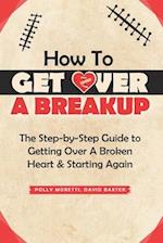 How To Get Over a Breakup: The Step-by-Step Guide to Getting Over A Broken Heart & Starting Again. 
