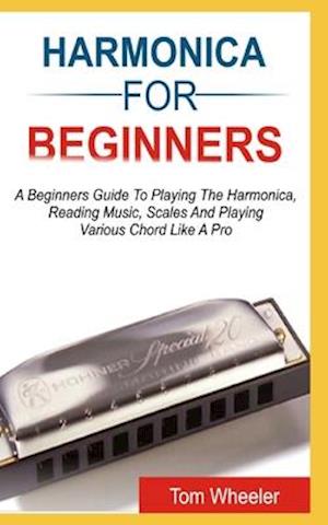 HARMONICA FOR BEGINNERS: A Beginners Guide To Playing The Harmonica, Reading Music, Scales, And Playing Various Chords Like A Pro