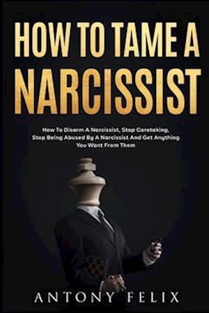 How To Tame A Narcissist: How To Disarm A Narcissist, Stop Caretaking, Stop Being Abused By A Narcissist And Get Anything You Want From Them: