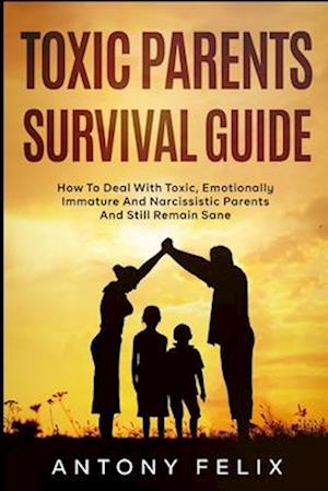 Toxic Parents Survival Guide: How To Deal With Toxic, Emotionally Immature And Narcissistic Parents And Still Remain Sane: