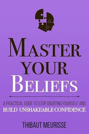 Master Your Beliefs : A Practical Guide to Stop Doubting Yourself and Build Unshakeable Confidence