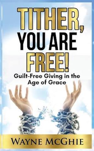 Tither, You Are Free!: Guilt-Free Giving in the Age of Grace