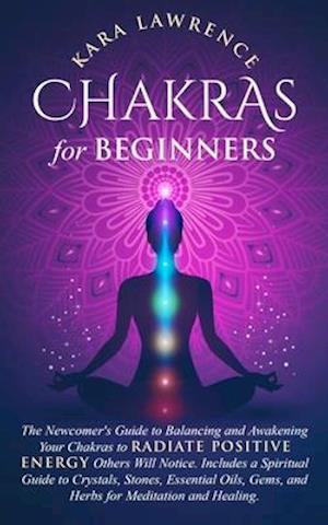 Chakras for Beginners: The Newcomer's Guide to Balancing and Awakening Your Chakras to Radiate Positive Energy Others Will Notice. Includes a Spiritua
