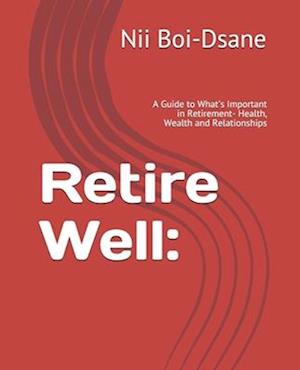 Retire Well: : A Guide to What's Important in Retirement- Health, Wealth and Relationships