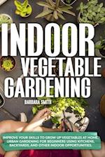 INDOOR VEGETABLE GARDENING: Improve your Skills to Grow Up Vegetables at Home. Urban Gardening for Beginners Using Kitchens, Backyards, and Other Indo