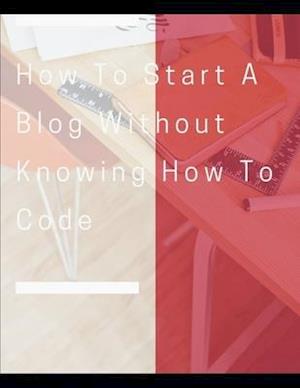 How To Start A Blog Without Knowing How To Code: How to Create Killer Blogs That Engage Customers and Ignite Your Business