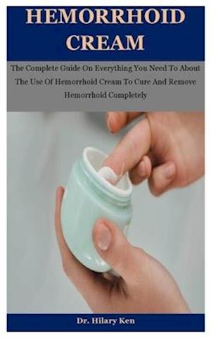 Hemorrhoid Cream: The Complete Guide On Everything You Need To About The Use Of Hemorrhoid Cream To Cure And Remove Hemorrhoid Completely