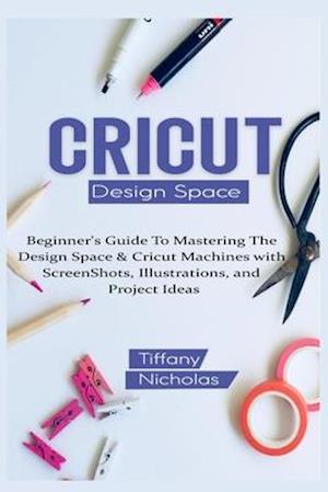 Cricut Design Space : Beginner's Guide To Mastering The Design Space & Cricut Machines with ScreenShots, Illustrations, and Project Ideas (2021)