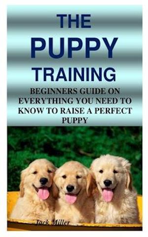 THE PUPPY TRAINING: BEGINNERS GUIDE ON EVERYTHING YOU NEED TO KNOW TO RAISE A PERFECT PUPPY