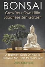 BONSAI - Grow Your Own Little Japanese Zen Garden : A Beginner's Guide On How To Cultivate And Care For Your Bonsai Trees 