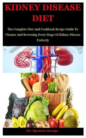 Kidney Disease Diet: The Complete Diet And Cookbook Recipe Guide To Cleanse And Reversing Every Stage Of Kidney Disease Perfectly