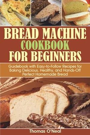 Bread Machine Cookbook for Beginners: Guidebook with Easy-to-Follow Recipes for Baking Delicious, Healthy, and Hands-Off Perfect Homemade Bread