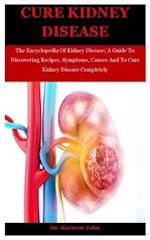 Cure Kidney Disease: The Encyclopedia Of Kidney Disease; A Guide To Discovering Recipes, Symptoms, Causes And To Cure Kidney Disease Completely 