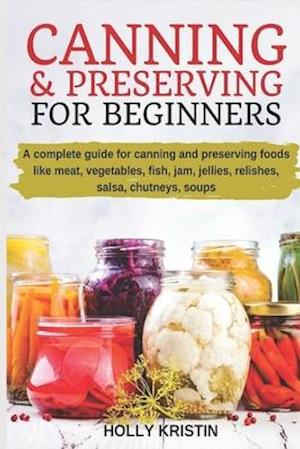 Canning and Preserving for Beginners: How to Make and Can Jams, Jellies, Pickles, Relishes, Soups, Meats, Vegetables and More at Home - The Complete G